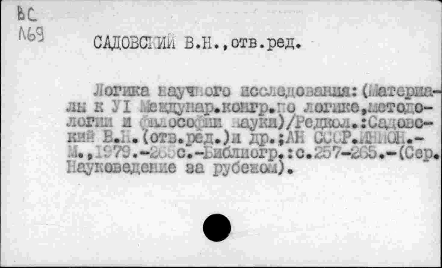 ﻿адОВСТШ В.Н.,отв.ред.
Логика науч: ого исследовании: (Штериа-лы к 31 девдунар.ковгр»! и логике»детодо-логии и ;к.осо. ,ш .щуки)/Редко... :Са овс-кий В.1.. (отв.ред.)и др.;ЛК CviK.il. иЕ.-
1., /3.-г-., с.ч долиогр.: с.>Ь.-(Сер. Науковедение за рубежей).